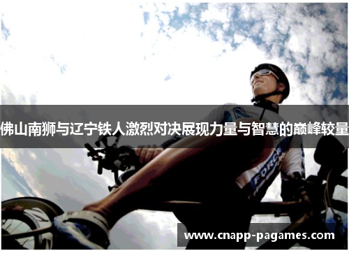 佛山南狮与辽宁铁人激烈对决展现力量与智慧的巅峰较量