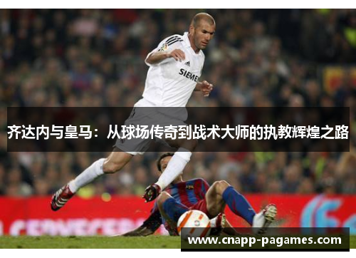 齐达内与皇马:从球场传奇到战术大师的执教辉煌之路 齐达内与皇马:从球场传奇到战术大师的执教辉煌之路