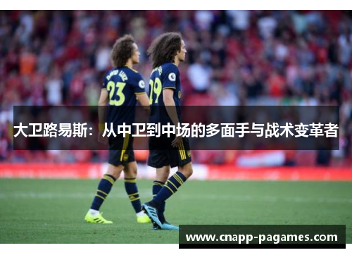大卫路易斯:从中卫到中场的多面手与战术变革者 大卫路易斯:从中卫到中场的多面手与战术变革者