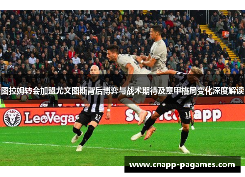 图拉姆转会加盟尤文图斯背后博弈与战术期待及意甲格局变化深度解读 图拉姆转会加盟尤文图斯背后博弈与战术期待及意甲格局变化深度解读